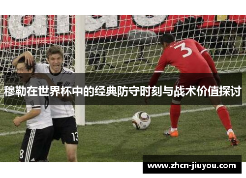 穆勒在世界杯中的经典防守时刻与战术价值探讨