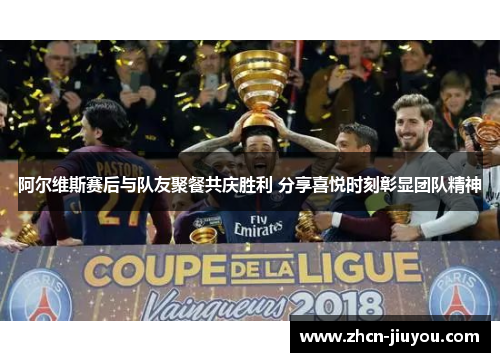 阿尔维斯赛后与队友聚餐共庆胜利 分享喜悦时刻彰显团队精神