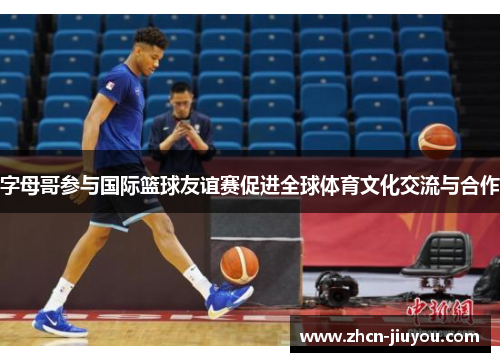 字母哥参与国际篮球友谊赛促进全球体育文化交流与合作