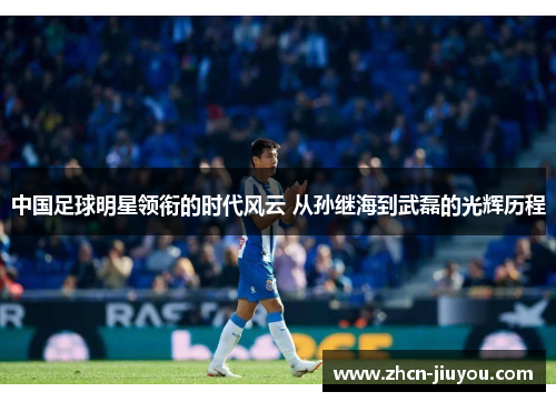 中国足球明星领衔的时代风云 从孙继海到武磊的光辉历程