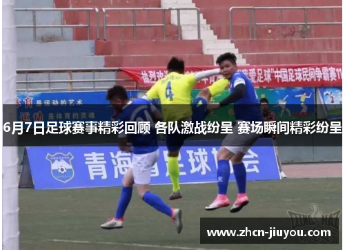 6月7日足球赛事精彩回顾 各队激战纷呈 赛场瞬间精彩纷呈