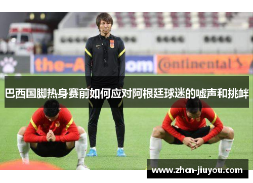 巴西国脚热身赛前如何应对阿根廷球迷的嘘声和挑衅