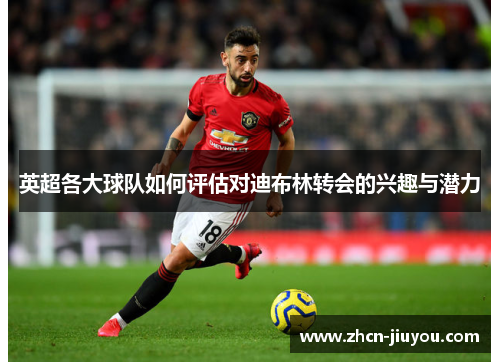 英超各大球队如何评估对迪布林转会的兴趣与潜力