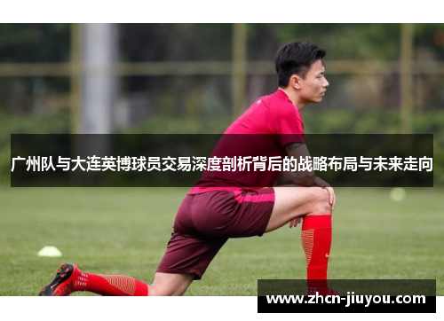 广州队与大连英博球员交易深度剖析背后的战略布局与未来走向